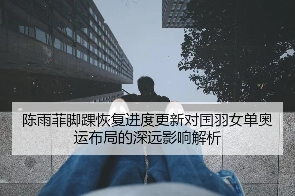 陈雨菲脚踝恢复进度更新对国羽女单奥运布局的深远影响解析