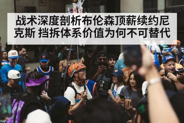 战术深度剖析布伦森顶薪续约尼克斯 挡拆体系价值为何不可替代