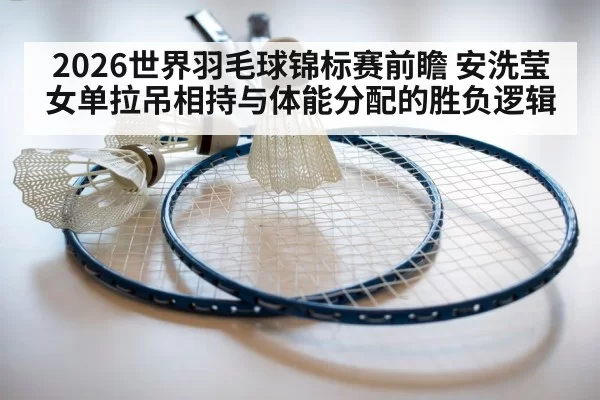 2026世界羽毛球锦标赛前瞻 安洗莹女单拉吊相持与体能分配的胜负逻辑